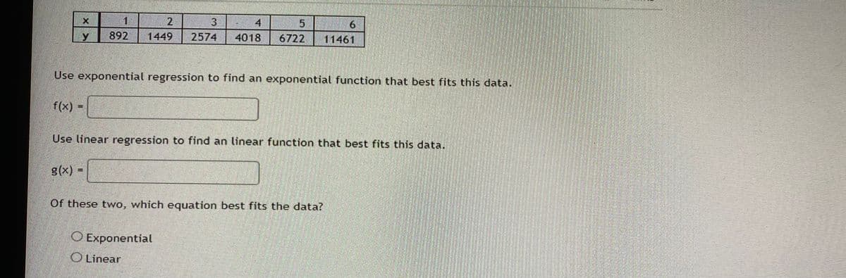 Y
f(x)
1
2
3
4
892 1449 2574 4018
Use exponential regression to find an exponential function that best fits this data.
g(x) =
Use linear regression to find an linear function that best fits this data.
11461
Of these two, which equation best fits the data?
O Exponential
Linear