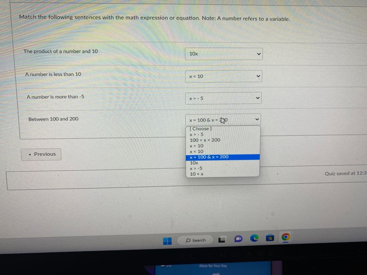 Match the following sentences with the math expression or equation. Note: A number refers to a variable.
The product of a number and 10
A number is less than 10
A number is more than -5
Between 100 and 200
< Previous
10x
x< 10
X> 5
x = 100 &x=0
[Choose]
X-5
100 x 200
x 10
x
10
x = 100 & x = 200
10x
X > -5
10 + x
Search
IENWARE
Alexa for Your Day
Quiz saved at 12:3