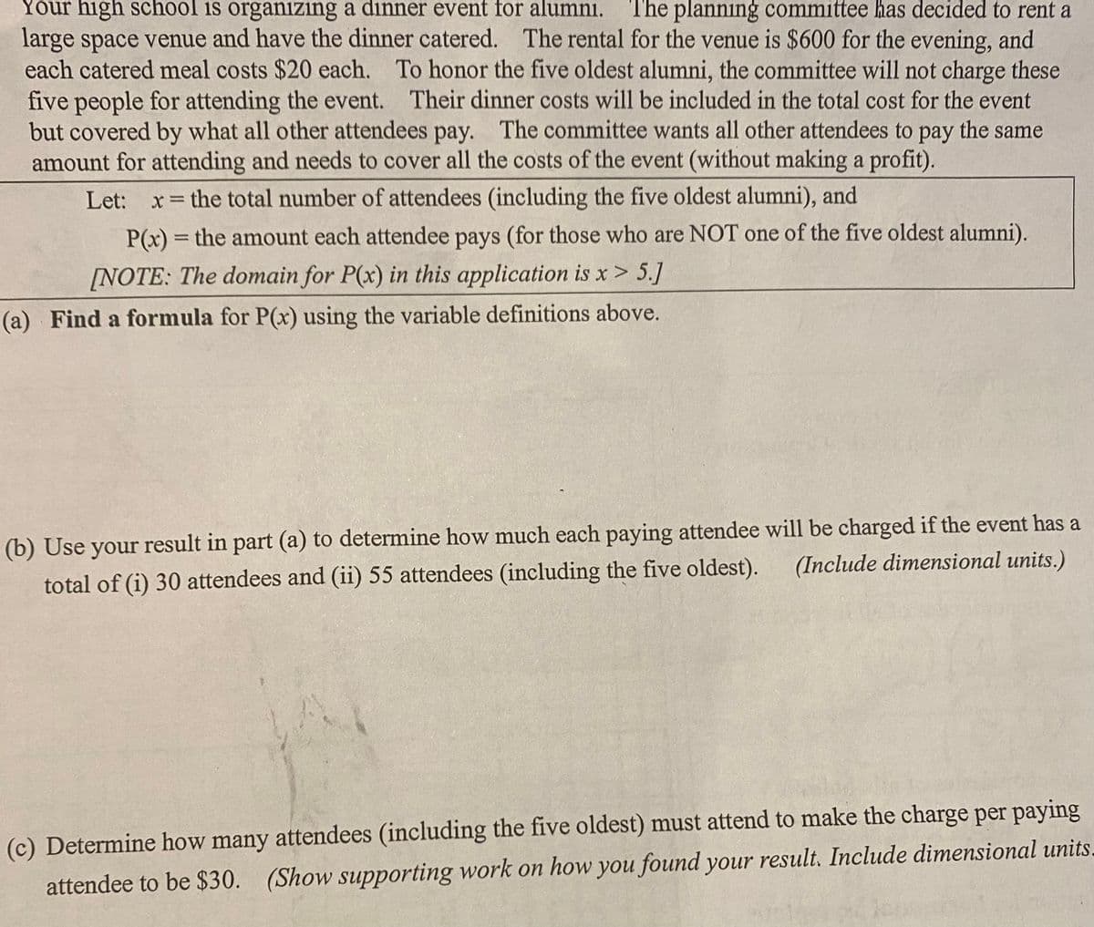 Your high school is organizing a dinner event for alumni. The planning committee has decided to rent a
large space venue and have the dinner catered. The rental for the venue is $600 for the evening, and
each catered meal costs $20 each. To honor the five oldest alumni, the committee will not charge these
five people for attending the event. Their dinner costs will be included in the total cost for the event
but covered by what all other attendees pay. The committee wants all other attendees to pay the same
amount for attending and needs to cover all the costs of the event (without making a profit).
Let: x = the total number of attendees (including the five oldest alumni), and
P(x) = the amount each attendee pays (for those who are NOT one of the five oldest alumni).
[NOTE: The domain for P(x) in this application is x > 5.]
(a) Find a formula for P(x) using the variable definitions above.
(b) Use your result in part (a) to determine how much each paying attendee will be charged if the event has a
total of (i) 30 attendees and (ii) 55 attendees (including the five oldest).
(Include dimensional units.)
(c) Determine how many attendees (including the five oldest) must attend to make the charge per paying
attendee to be $30. (Show supporting work on how you found your result. Include dimensional units.