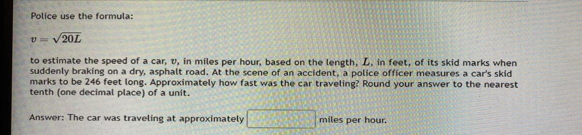 Police use the formula:
v = √20L
to estimate the speed of a car, v, in miles per hour, based on the length, L, in feet, of its skid marks when
suddenly braking on a dry, asphalt road. At the scene of an accident, a police officer measures a car's skid
marks to be 246 feet long. Approximately how fast was the car traveling? Round your answer to the nearest
tenth (one decimal place) of a unit.
Answer: The car was traveling at approximately
miles per hour.