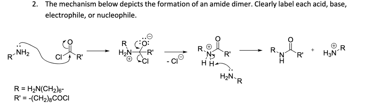 2. The mechanism below depicts the formation of an amide dimer. Clearly label each acid, base,
electrophile, or nucleophile.
R
H3N
R.
R.
N5 R'
H He
HeN-R
`R'
NH2
R
Ha
CI
`R'
R = H2N(CH2)6-
R' = -(CH2);COCI
