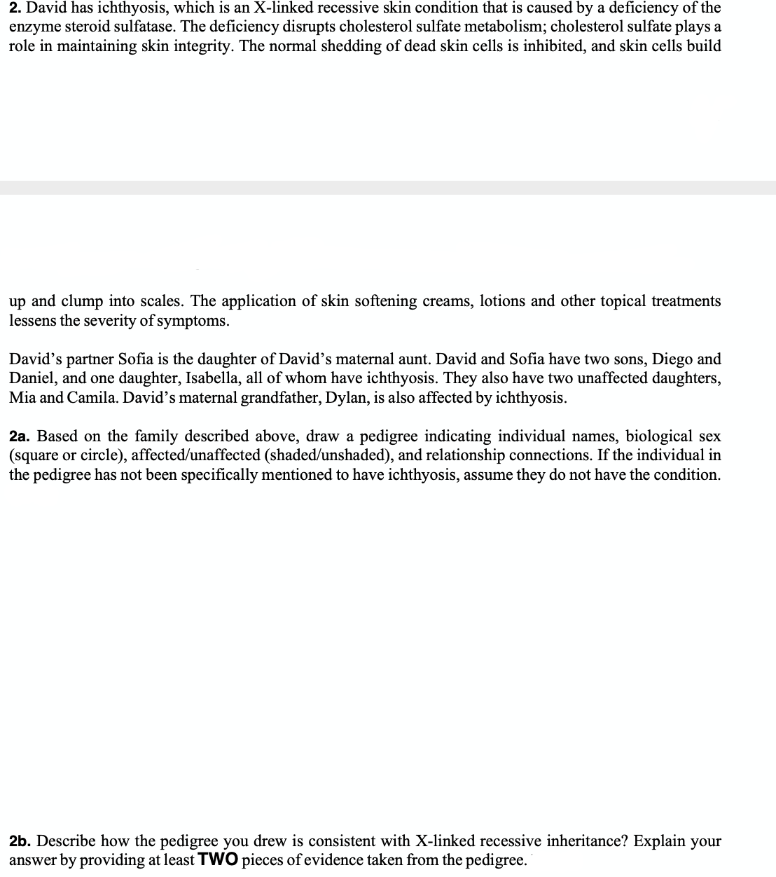 2. David has ichthyosis, which is an X-linked recessive skin condition that is caused by a deficiency of the
enzyme steroid sulfatase. The deficiency disrupts cholesterol sulfate metabolism; cholesterol sulfate plays a
role in maintaining skin integrity. The normal shedding of dead skin cells is inhibited, and skin cells build
up and clump into scales. The application of skin softening creams, lotions and other topical treatments
lessens the severity of symptoms.
David's partner Sofia is the daughter of David's maternal aunt. David and Sofia have two sons, Diego and
Daniel, and one daughter, Isabella, all of whom have ichthyosis. They also have two unaffected daughters,
Mia and Camila. David's maternal grandfather, Dylan, is also affected by ichthyosis.
2a. Based on the family described above, draw a pedigree indicating individual names, biological sex
(square or circle), affected/unaffected (shaded/unshaded), and relationship connections. If the individual in
the pedigree has not been specifically mentioned to have ichthyosis, assume they do not have the condition.
2b. Describe how the pedigree you drew is consistent with X-linked recessive inheritance? Explain your
answer by providing at least TWO pieces of evidence taken from the pedigree.
