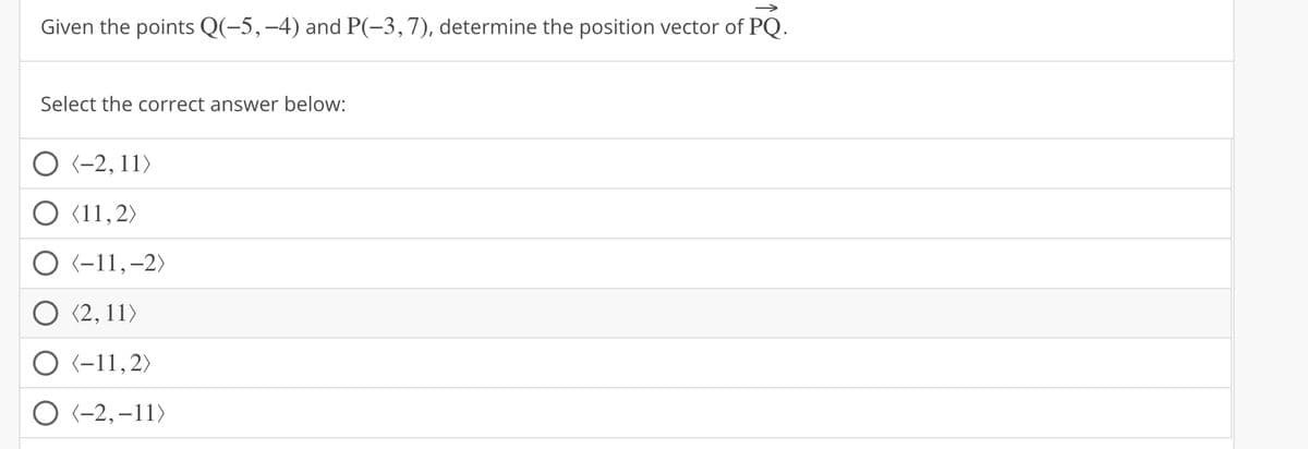 Given the points Q(−5, −4) and P(−3, 7), determine the position vector of PQ.
Select the correct answer below:
O (-2, 11)
(11,2)
O <-11, -2)
O (2,11)
O (-11,2)
(-2,-11)