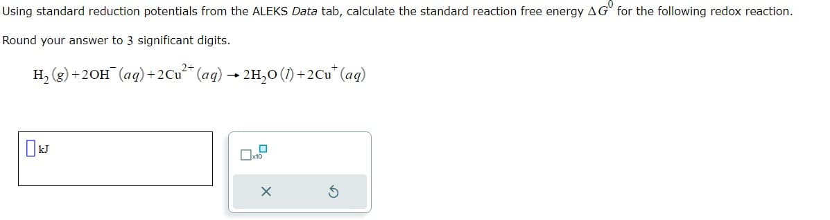 Using standard reduction potentials from the ALEKS Data tab, calculate the standard reaction free energy AG for the following redox reaction.
Round your answer to 3 significant digits.
H₂(g) + 2OH(aq) + 2 Cu²+ (aq) → 2H₂O (1) +2Cu* (aq)
kJ
Пx10
X