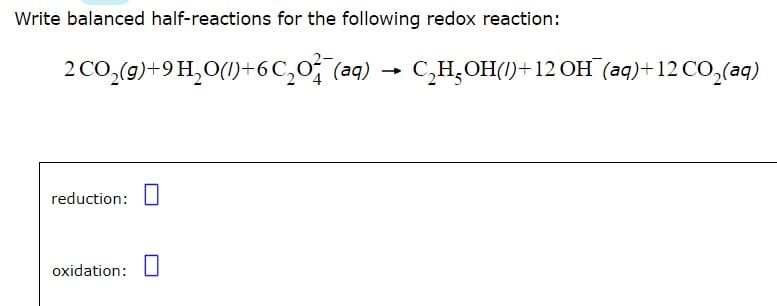 Write balanced half-reactions for the following redox reaction:
CO₂(g)+9H₂O()+6C₂0²¯(aq) C₂H₂OH()+12 OH(aq)+12 CO₂(aq)
2
reduction:
oxidation:
-