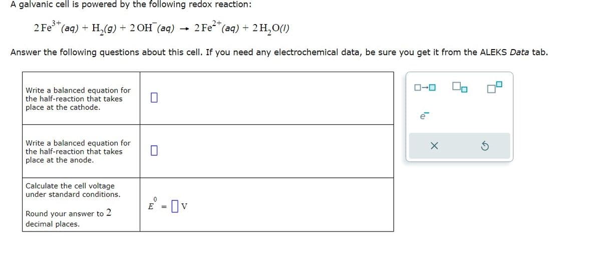 A galvanic cell is powered by the following redox reaction:
2 Fe³+ (aq) + H₂(g) + 2OH(aq)
2 Fe²+ (aq) + 2H₂O(1)
Answer the following questions about this cell. If you need any electrochemical data, be sure you get it from the ALEKS Data tab.
Write a balanced equation for
the half-reaction that takes
place at the cathode.
Write a balanced equation for
the half-reaction that takes
place at the anode.
Calculate the cell voltage
under standard conditions.
Round your answer to 2
decimal places.
0
E =
Ov
ローロ
e
X
☐