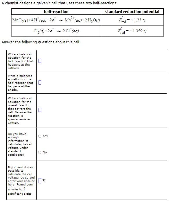 A chemist designs a galvanic cell that uses these two half-reactions:
half-reaction
2+
MnO₂(s)+4H (aq) +2e
Mn²+ (aq) + 2 H₂O(1)
Cl₂(g) +2e
2 C1 (aq)
Answer the following questions about this cell.
Write a balanced
equation for the
half-reaction that
happens at the
cathode.
Write a balanced
equation for the
half-reaction that 0
happens at the
anode.
Write a balanced
equation for the
overall reaction
that powers the
cell. Be sure the
reaction is
spontaneous as
written.
Do you have
enough
information to
calculate the cell
voltage under
standard
conditions?
If you said it was
possible to
calculate the cell
voltage, do so and
0
enter your answer
here. Round your
answer to 2
significant digits.
0
O
O
Yes
No
-
standard reduction potential
E
'red
=
+1.23 V
Evd = +1.359 V