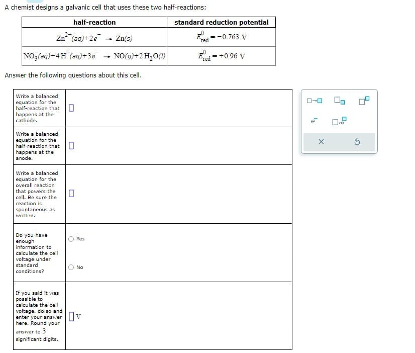 A chemist designs a galvanic cell that uses these two half-reactions:
half-reaction
Zn²+ (aq) +2e
NO3(aq)+4H(aq)+3e
Answer the following questions about this cell.
Write a balanced
equation for the
half-reaction that
happens at the
cathode.
Write a balanced
equation for the
half-reaction that
happens at the
anode.
Write a balanced
equation for the
overall reaction
that powers the
cell. Be sure the
reaction is
spontaneous as
written.
Do you have
enough
information to
calculate the cell
voltage under
standard
conditions?
0
Yes
No
If you said it was
possible to
calculate the cell
voltage, do so and
enter your answer v
here. Round your
answer to 3
significant digits.
1
Zn(s)
NO(g) + 2 H₂O(1)
standard reduction potential
E
=
= -0.763 V
red
Ered = +0.96 V
X