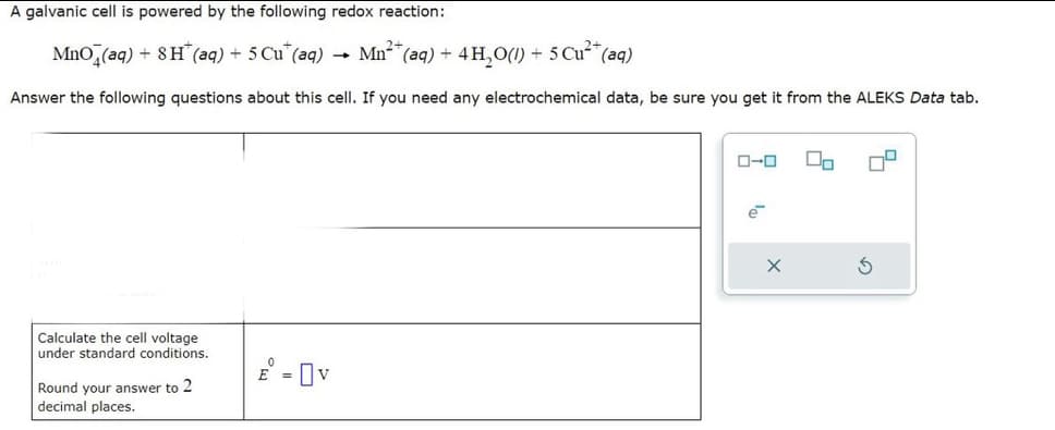 A galvanic cell is powered by the following redox reaction:
MnO (aq) + 8H(aq) + 5 Cu* (aq)
(aq) + 4H₂O(1) + 5 Cu²+ (aq)
Answer the following questions about this cell. If you need any electrochemical data, be sure you get it from the ALEKS Data tab.
Calculate the cell voltage
under standard conditions.
Round your answer to 2
decimal places.
-
Mn²+
ローロ
X
00
3