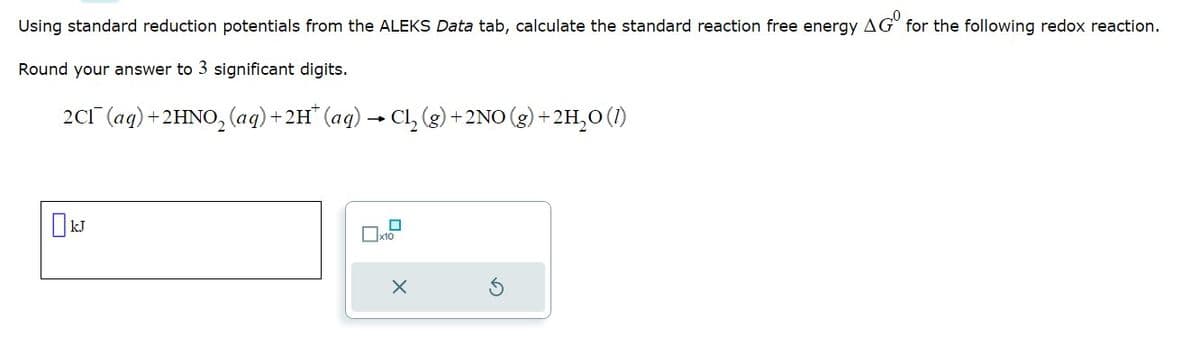 Using standard reduction potentials from the ALEKS Data tab, calculate the standard reaction free energy AGO for the following redox reaction.
Round your answer to 3 significant digits.
2C1 (aq) + 2HNO₂ (aq) + 2H* (aq) → Cl₂ (g) +
x10
+2NO(g) + 2H₂O (1)
X