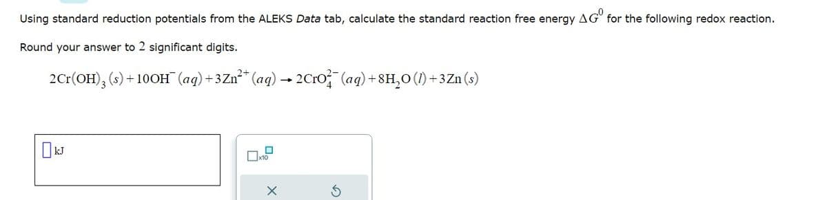 Using standard reduction potentials from the ALEKS Data tab, calculate the standard reaction free energy AG for the following redox reaction.
Round your answer to 2 significant digits.
2Cr(OH)3 (s) +100H¯ (aq) +3Zn²+ (aq) → 2CrO²¯ (aq) +8H₂O (1) + 3 Zn (s)
0
x10
X