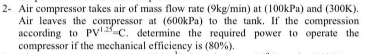 2- Air compressor takes air of mass flow rate (9kg/min) at (100kPa) and (300K).
Air leaves the compressor at (600kPa) to the tank. If the compression
according to PV 25-C. determine the required power to operate the
compressor if the mechanical efficiency is (80%).
