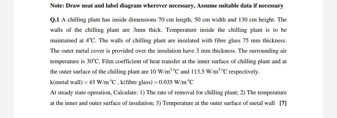 Note: Draw neat and label diagram wherever necessary, Assume suitable data if necessary
Q.1 A chilling plant has inside dimensions 70 cm length, 50 cm width and 130 cm height. The
walls of the chilling plant are 3mm thick. Temperature inside the chilling plant is to be
maintained at 4°C. The walls of chilling plant are insulated with fibre glass 75 mm thickness.
The outer metal cover is provided over the insulation have 3 mm thickness. The surrounding air
temperature is 30°C. Film coefficient of heat transfer at the inner surface of chilling plant and at
the outer surface of the chilling plant are 10 W/m2 °C and 113.5 W/m2 °C respectively.
k(metal wall) = 43 W/m °C , k(fibre glass) = 0.035 W/m °C
At steady state operation, Calculate: 1) The rate of removal for chilling plant; 2) The temperature
at the inner and outer surface of insulation; 3) Temperature at the outer surface of metal wall [7]
