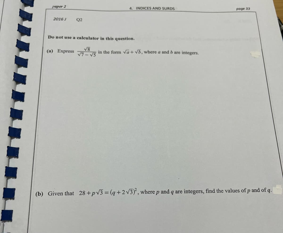 paper 2
4. INDICES AND SURDS
page 33
2016 J
Q2
Do not use a calculator in this question.
V8
V7-
(a) Express
in the form va+ vb, where a and b are integers.
(b) Given that 28 +pv3 = (q+2v3)', wherep and q are integers, find the values of p and of q.
