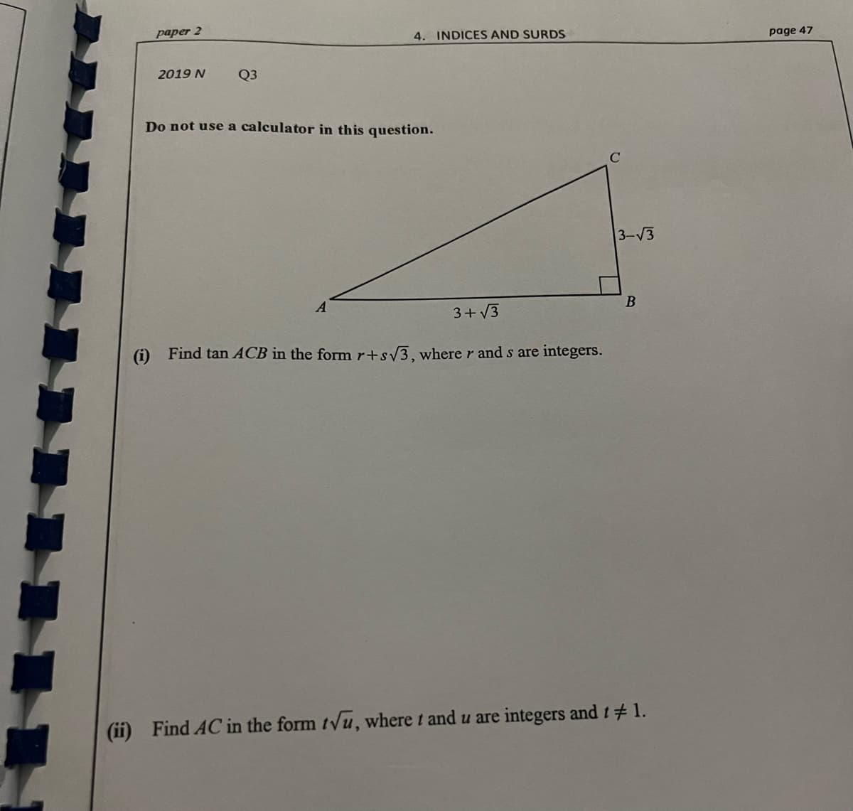 paper 2
4. INDICES AND SURDS
page 47
2019 N
Q3
Do not use a calculator in this question.
3-V3
3+ V3
(i) Find tan ACB in the form r+sv3, where r and s are integers.
(ii) Find AC in the form tyu, where t and u are integers and t#1.
