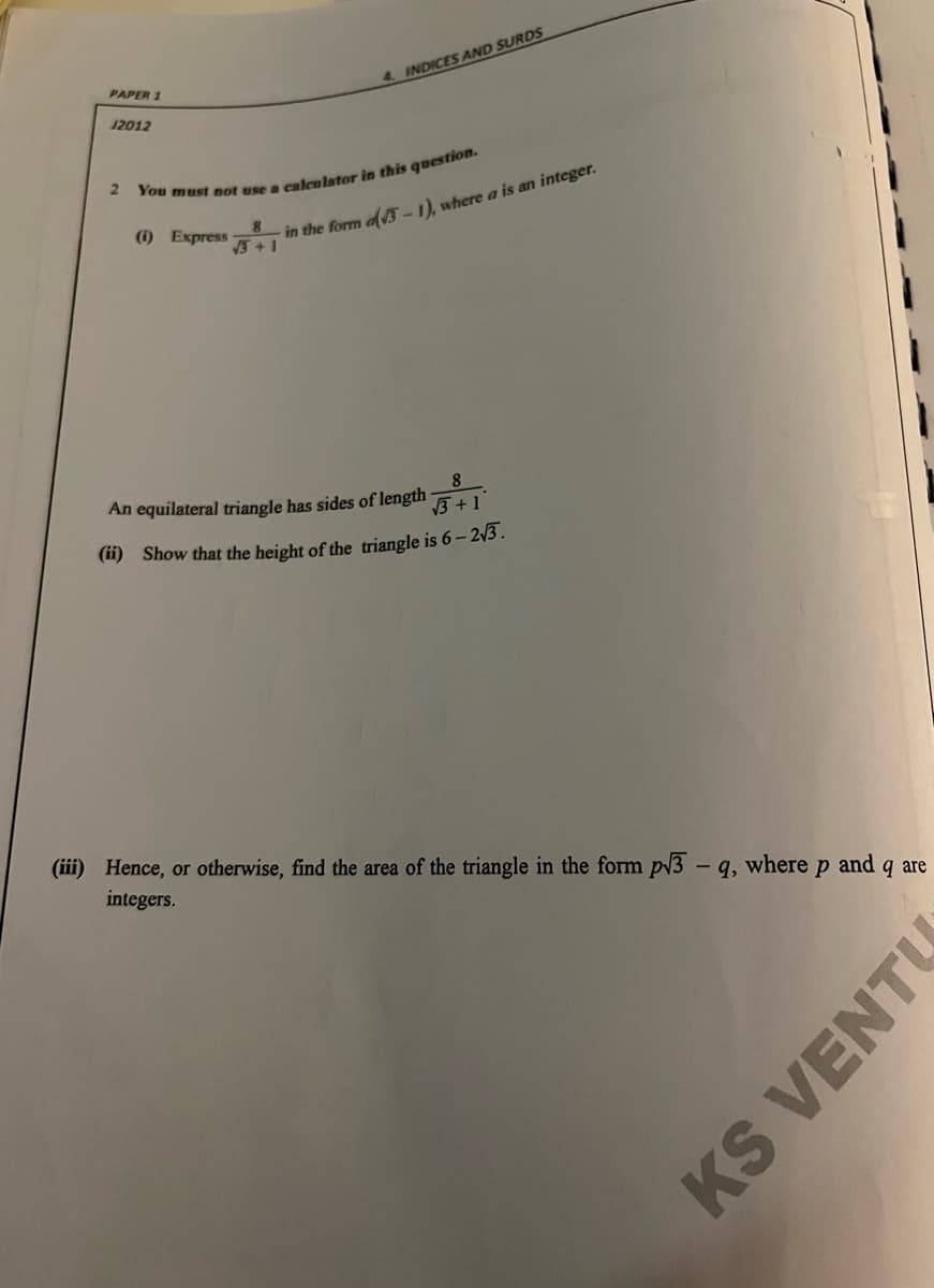 PAPER 1
4. INDICES AND SURDS
12012
in the form ofA-1), where a is an integer.
+1
(i) Express
8
8.
An equilateral triangle has sides of length
3 +1
(i) Show that the height of the triangle is 6- 2/3 .
(iii) Hence, or otherwise, find the area of the triangle in the form pV3 – q, where
integers.
and
q are
KS VENTU
