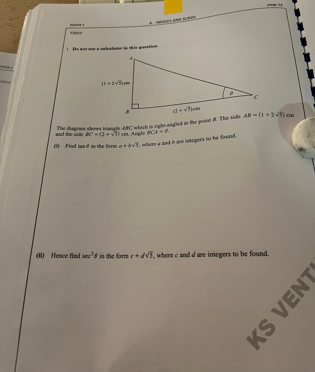 page 26
PAPER 1
4. INDICES AND SURDS
F2015
Do not use a calculator in this question.
PAPER 1
2014
(1 +2v5)cm
(2 + V5) cm
and iagram shows triangle ABC which is right-angled at the point B. The side AB = (1+2 V5) cm
and the side BC=(2+ V5) cm. Angle BCA = .
() Find tan 0 in the form a+ hv5, where a and b are integers to be found.
(ii) Hence find sec20 in the form c+dV5, where c and d are integers to be found.
KS VENT
