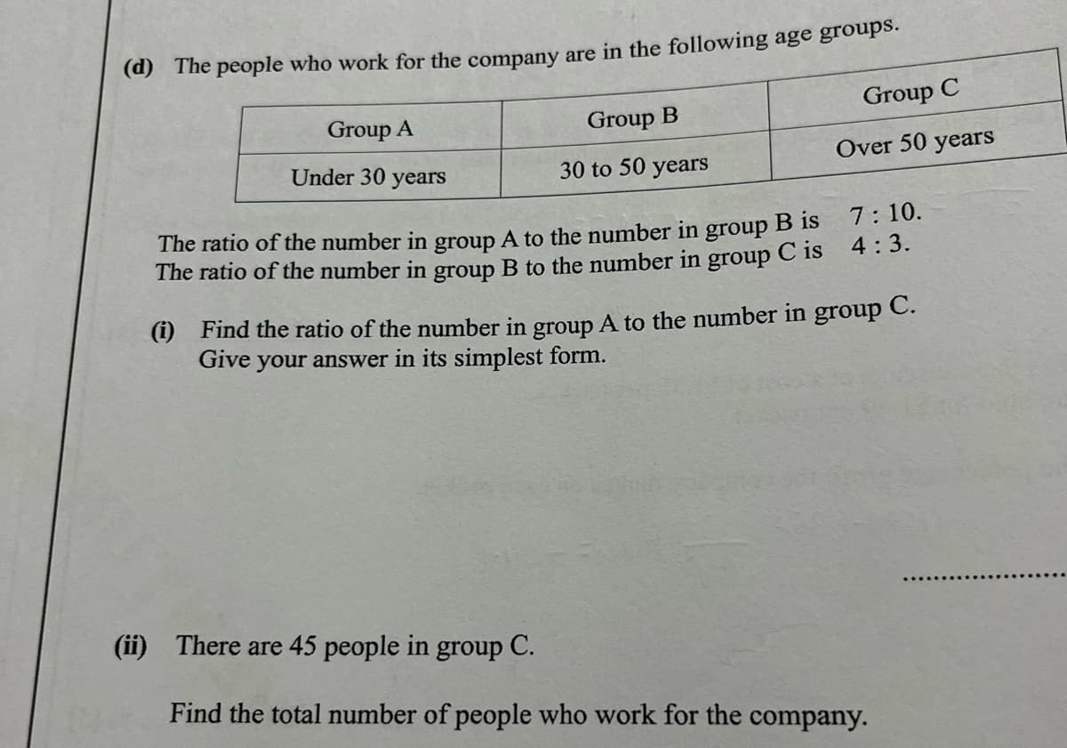 (d) The people who work for the company are in the following age groups.
Group C
Group A
Group B
Under 30 years
30 to 50 years
Over 50 years
7: 10.
The ratio of the number in group A to the number in group B Is
The ratio of the number in group B to the number in group C is 4.3.
(i) Find the ratio of the number in group A to the number in group C.
Give your answer in its simplest form.
(ii) There are 45 people in group C.
Find the total number of people who work for the company.
