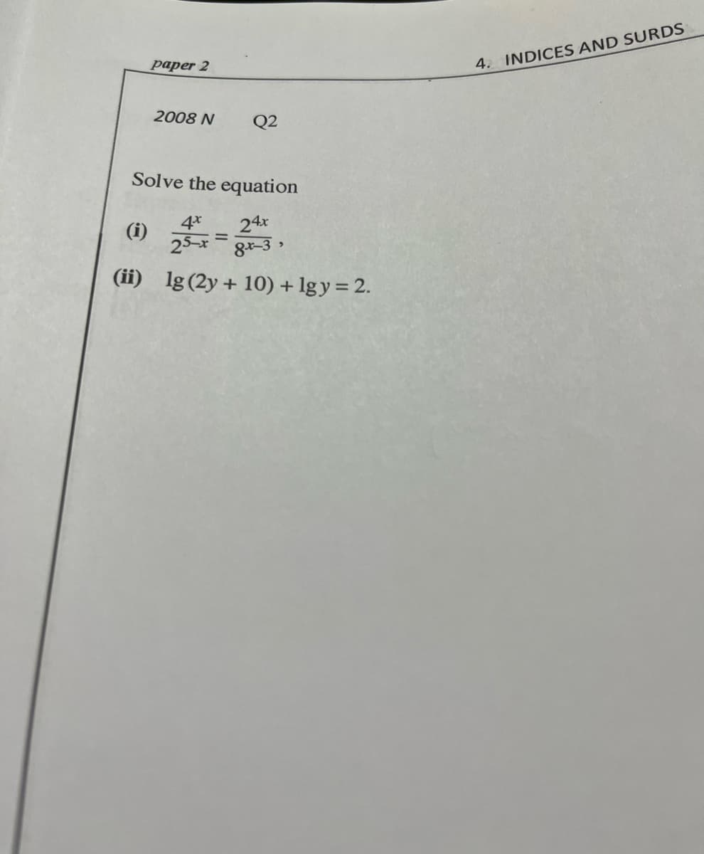 paper 2
4. INDICES AND SURDS
2008 N
Q2
Solve the equation
(i)
4*
24x
25-x
8+-3 >
(ii) lg(2y+ 10) + lgy= 2.
