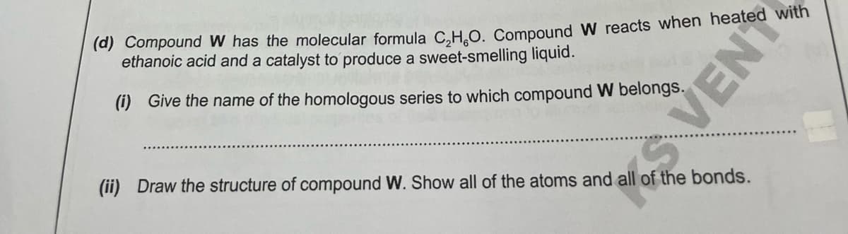 (d) Compound W has the molecular formula C.H.O. Compound W reacts when heated with
ethanoic acid and a catalyst to produce a sweet-smelling liquid.
(i) Give the name of the homologous series to which compound W belongs.
(ii) Draw the structure of compound W. Show all of the atoms and all of the bonds.
SVENT
