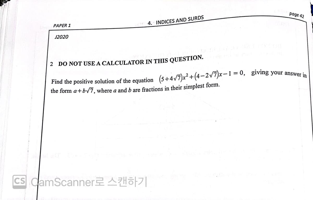 page 42
4. INDICES AND SURDS
PAPER 1
J2020
2 DO NOT USE A CALCULATOR IN THIS QUESTION.
Find the positive solution of the equation (5+4/7)x²+(4-2/7)x-1=0, giving your answeer in
the form a+bV7, where a and b are fractions in their simplest form.
CS CamScanner AHö||
