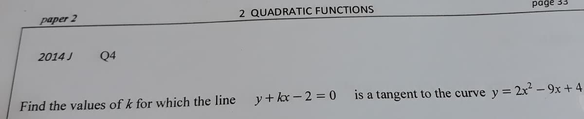 paper 2
2 QUADRATIC FUNCTIONS
pagė 33
2014 J
Q4
Find the values of k for which the line
y+ kx – 2 = 0
is a tangent to the curve y = 2x - 9x +4
