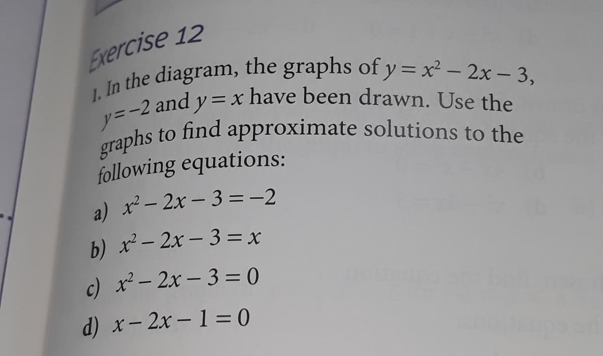 n the diagram, the graphs of y= x² – 2x – 3,
graphs to find approximate solutions to the
y=-2 and y=x have been drawn. Use the
Exercise 12
1.
In
to find approximate solutions to the
following equations:
a) x – 2x – 3 =-2
b) x - 2x - 3 = x
c) x- 2x -3 = 0
d) x- 2x -1= 0
