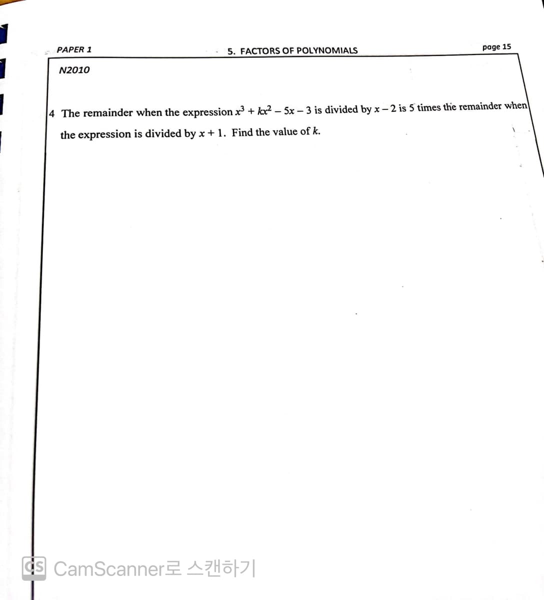 PAPER 1
5. FACTORS OF POLYNOMIALS
page 15
N2010
4 The remainder when the expression x³ + x²-5x-3 is divided by x-2 is 5 times the remainder when
the expression is divided by x + 1. Find the value of k.
S CamScanner로 스캔하기