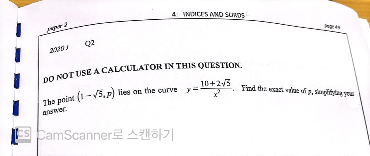 4. INDICES AND SURDS
paper 2
Q2
page 49
2020 J
The point (1-V5,p) lies on the curve
10+2/5
y =
Find the exact value of p, simplifying your
answer.
CS CamScanner2 Ao|
