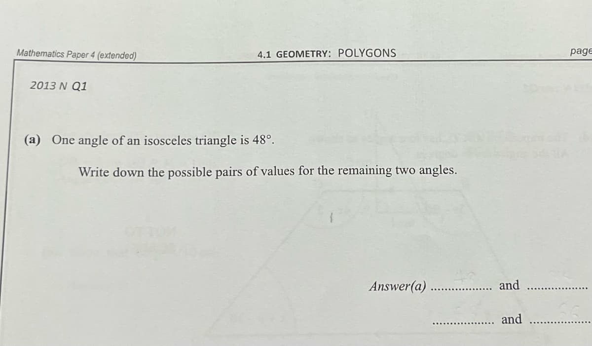 Mathematics Paper 4 (extended)
4.1 GEOMETRY: POLYGONS
page
2013 N Q1
(a) One angle of an isosceles triangle is 48°.
Write down the possible pairs of values for the remaining two angles.
Answer(a)
and
and
