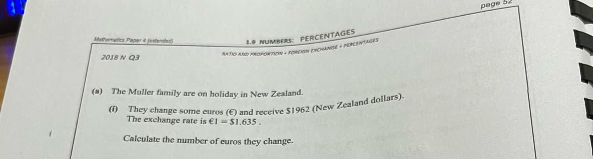 page
Mathematics Paper 4 (extended)
1.9 NUMBERS: PERCENTAGES
2018 N Q3
(a) The Muller famíly are on holiday in New Zealand.
The exchange rate is €1 = $1.635 .
Calculate the number of euros they change.
