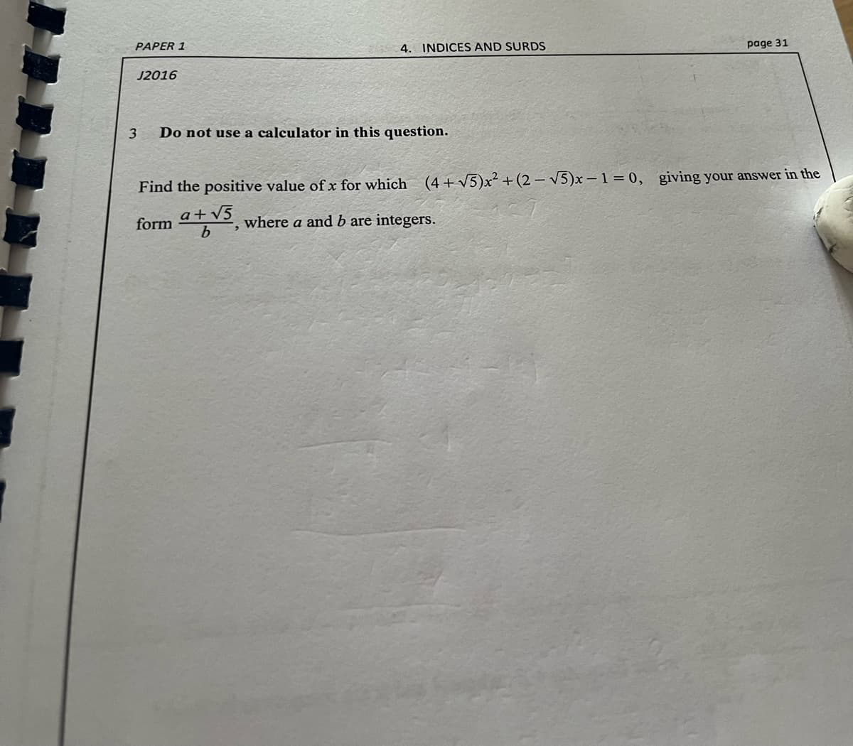 PAPER 1
4. INDICES AND SURDS
page 31
J2016
3
Do not use a calculator in this question.
Find the positive value of x for which (4+V5)x² +(2 – V5)x – 1 = 0, giving your answer in the
a+v5
form
where a and b are integers.
