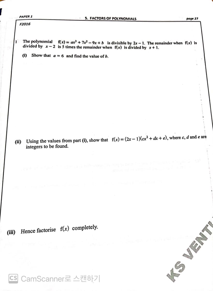 PAPER 1
5. FACTORS OF POLYNOMIALS
page 27
F2016
1
The polynomial f(x)= ar +7x²-9x+b is divisible by 2r-1. The remainder when f(x) is
divided by x-2 is 5 times the remainder when f(x) is divided by x + 1.
(i) Show that a = 6 and find the value of b.
(ii) Using the values from part (i), show that f(x) = (2x − 1)(cx² + dx + e), where c, d and e are
integers to be found.
(iii) Hence factorise f(x) completely.
ICS CamScanner로 스캔하기
KS VENT