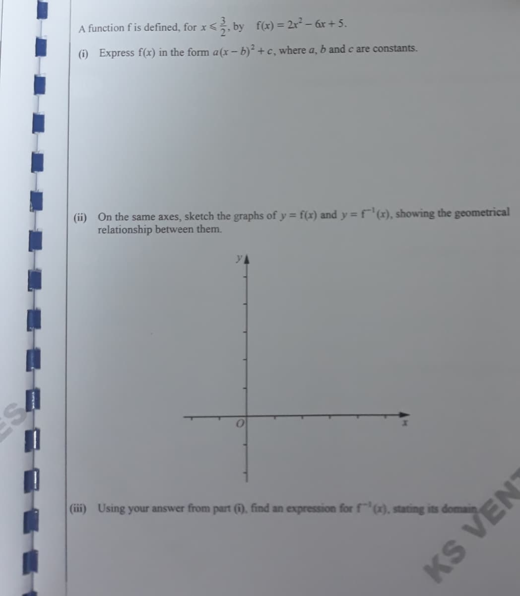 A function f is defined, for x<, by f(x) = 2x² – 6x + 5.
(i) Express f(x) in the form a(x – b)² + c, where a, b and c are constants.
(ii) On the same axes, sketch the graphs of y = f(x) and y = f¯'(x), showing the geometrical
relationship between them.
(iii) Using your answer from part (1), find an expression for f(x), stating its domain
KS VEN
