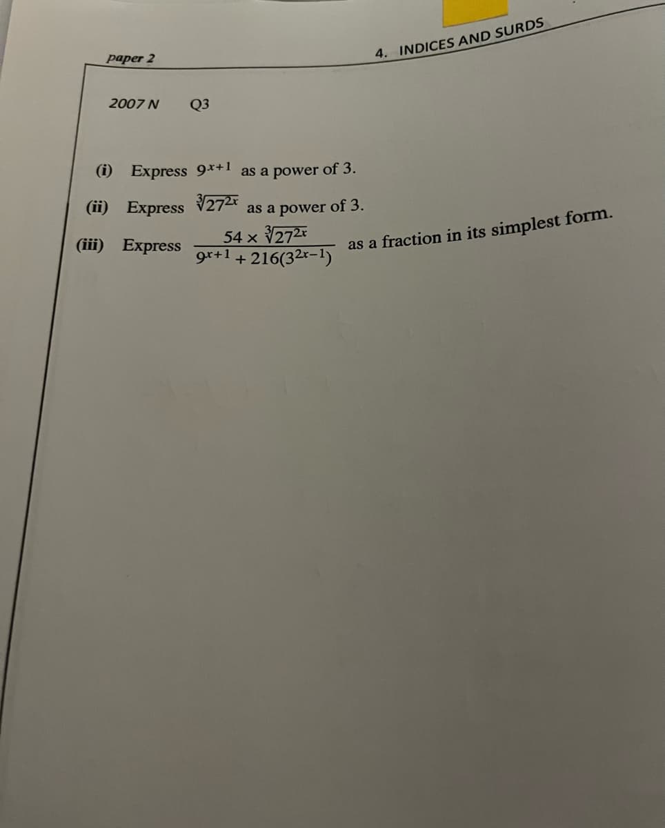 paper 2
4. INDICES AND SURDS
2007 N
Q3
(i) Express 9x+1
as a power of 3.
(ii)
Express 272
as a power of 3.
54 x 272
gr+1 + 216(32r-1)
(iii) Express
as a fraction in its simplest form.
