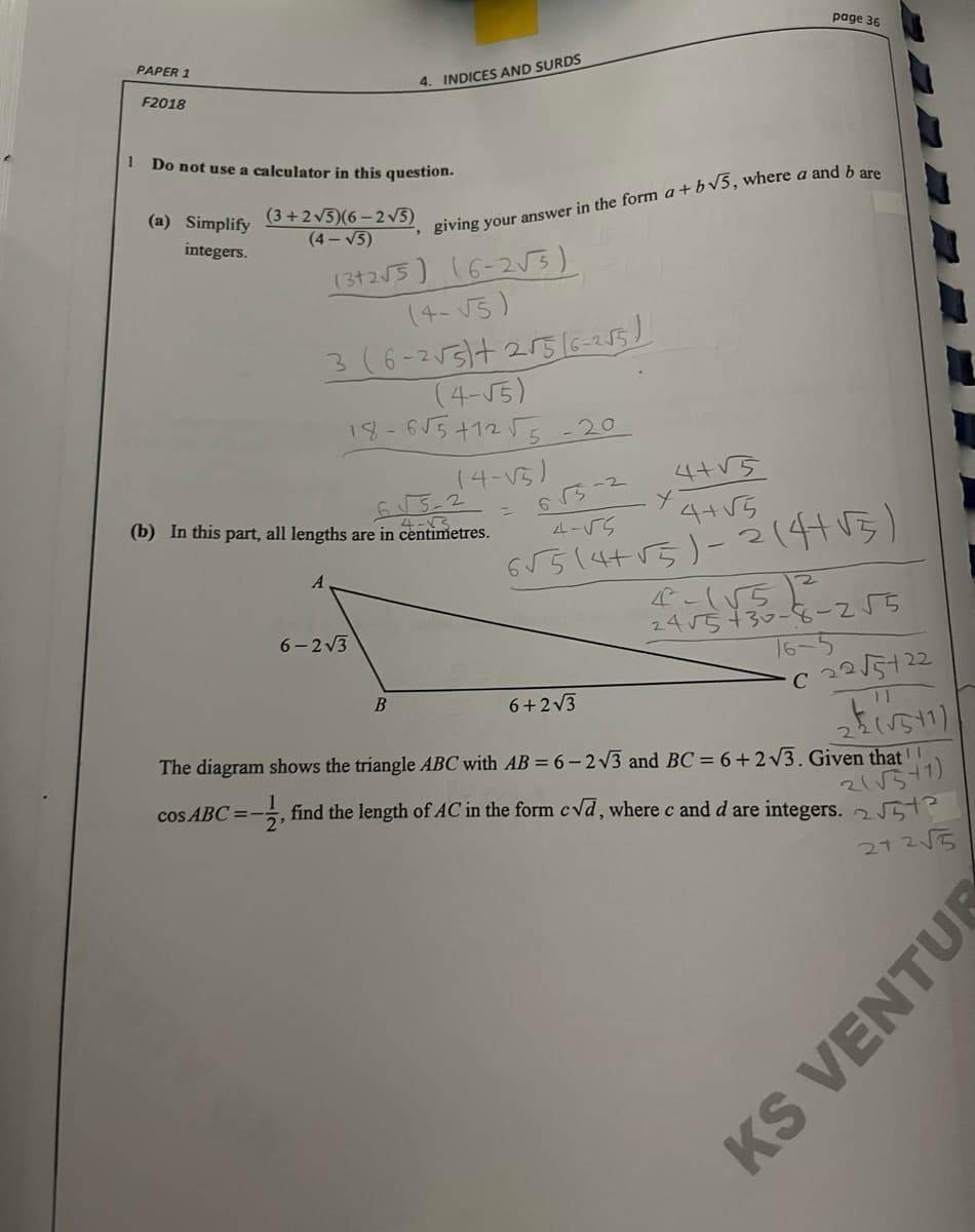 page 36
PAPER 1
F2018
4. INDICES AND SURDS
1 Do not use a calculator in this question.
(3+2v5)(6 – 2 V5)
(4- V5)
(a) Simplify
giving your answer in the form a+bv5, where a and b on
integers.
13255) 16-2ら)
(4-V5)
3(6-255/t 2516-255)
(4-55)
18-615+1255
-20
(4-V5)
65-2
4-55
(b) In this part, all lengths are in centimetres.
4+V5
4-3
G5514+15)-2(4415)
4-(55
24r5+30-9ー2「5
16-5
6- 2V3
C 2215122
B
6+2V3
11
The diagram shows the triangle ABC with AB = 6 - 2V3 and BC = 6+2v3. Given that !
cos ABC =-
find the length of AC in the form cvd, where c and d are integers. 2 5
21 25
KS VENTUR
