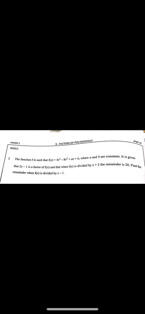 page 18
PAPER 1
5. FACTORS OF POLYNOMIALS
N2011
2
The function f is such that f(x) = 4x³-8x² + ax+b, where a and b are constants. It is given
that 2x-1 is a factor of f(x) and that when f(x) is divided by x + 2 the remainder is 20. Find the
remainder when f(x) is divided by x-1.