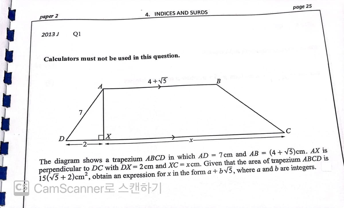 paper 2
4. INDICES AND SURDS
page 25
2013 J
Q1
Calculators must not be used in this question.
4 +V5
B
D.
The diagram shows a trapezium ABCD in which AD = 7 cm and AB =
perpendicular to DC with DX=2 cm and XC = xcm. Given that the area of trapezium ABCD is
15(V5 + 2)cm², obtain an expression for x in the form a + bV5, where a and b are integers.
C CamScanner AHo|
(4 + V5)cm. AX is
