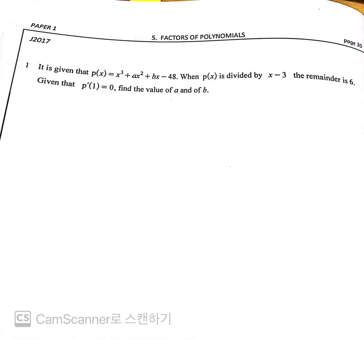 page 30
PAPER 1
5. FACTORS OF POLYNOMIALS
J2017
1
It is given that p(x) = x³ + ax² + bx-48. When p(x) is divided by x-3 the remainder is 6.
Given that_p′(1) = 0, find the value of a and of b.
ICS CamScanner로 스캔하기