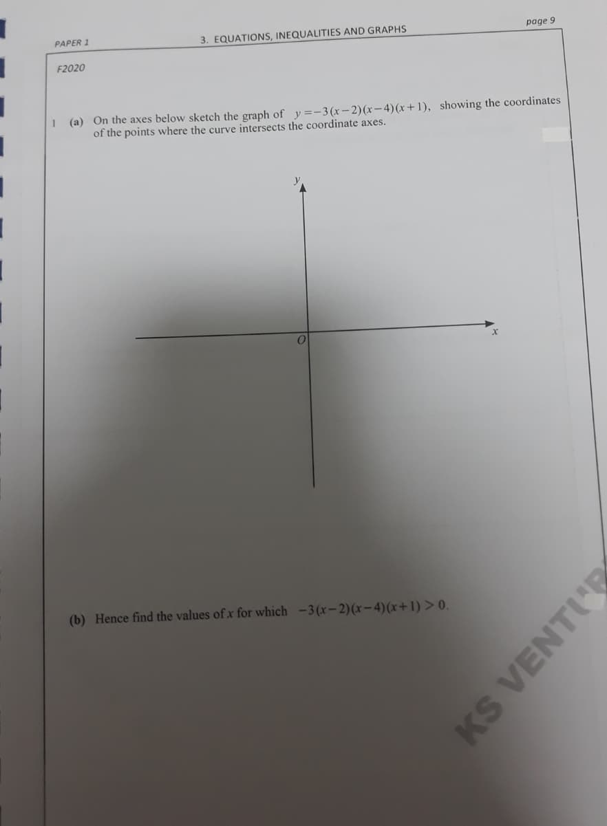 PAPER 1
3. EQUATIONS, INEQUALITIES AND GRAPHS
page 9
F2020
(a) On the axes below sketch the graph of y=-3(x-2)(x-4)(x+1), showing the coordinates
of the points where the curve intersects the coordinate axes.
(b) Hence find the values of x for which -3(x-2)(x-4)(x+1) > 0.
KS VENTIE
