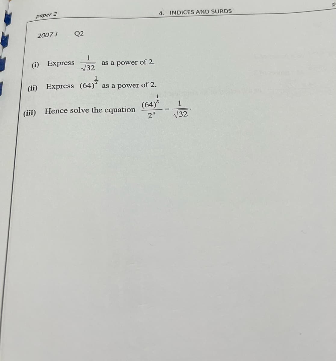 paper 2
4. INDICES AND SURDS
2007 J
Q2
(i) Express
1
as a power of 2.
V32
(ii) Express (64)* as a power of 2.
(iii) Hence solve the equation
2*
(64)*
V32
1
