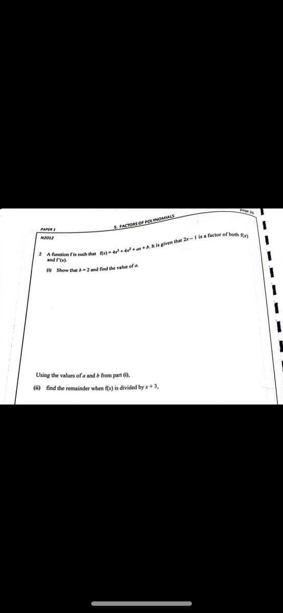 LYNOMIALS
PAPER
5. FACTORS OF POLYNO
N2012
2 A function is such that fx)-4r +4²² +ar+b. It is given that 2x-1 is a factor e
and f'(x).
(1) Show that &-2 and find the value of a.
Using the values of a and b from part (i),
(ii) find the remainder when f(x) is divided by x + 3,
both f(x)