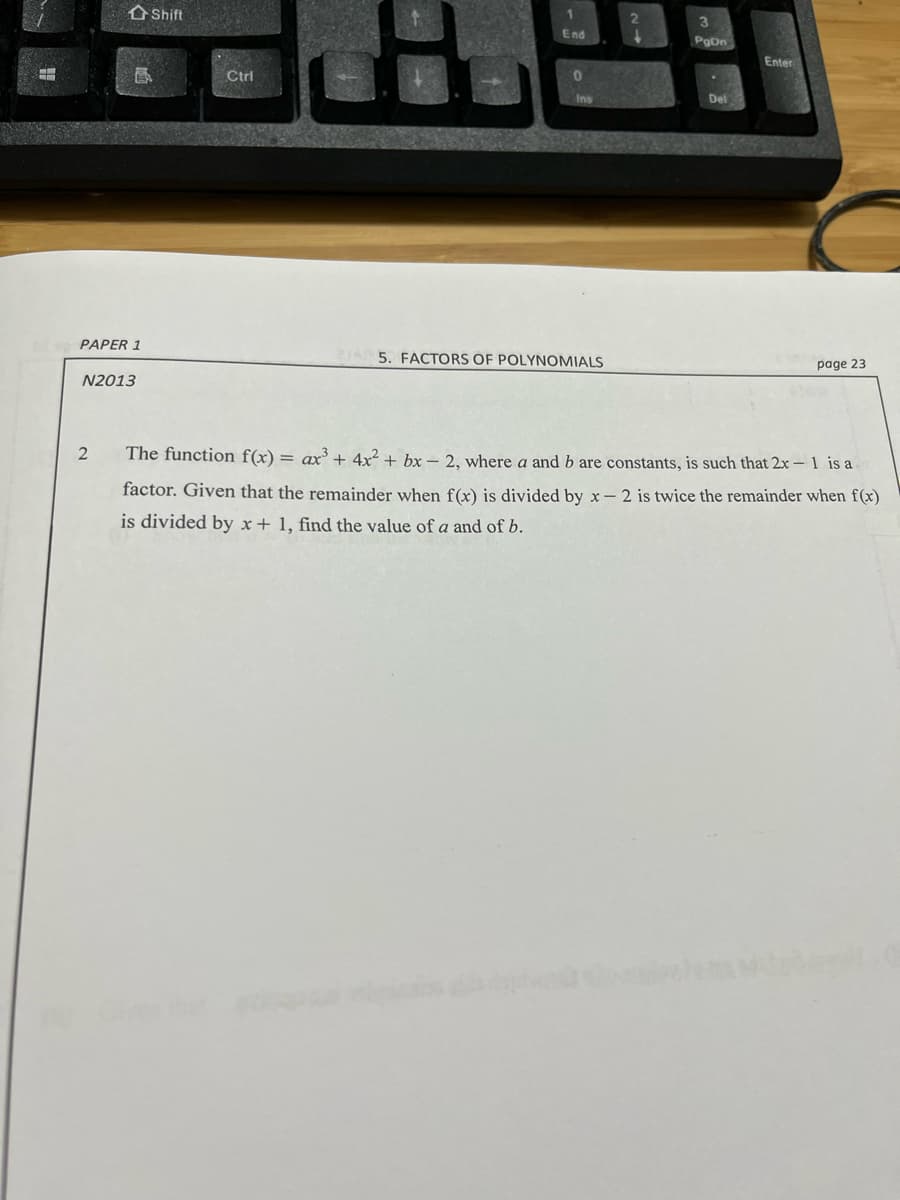 Shift
&
Ctrl
1
End
0
2
3
PgOn
Del
Enter
Ins
PAPER 1
25. FACTORS OF POLYNOMIALS
N2013
2
that 2x - 1 is a
The function f(x) = ax³ + 4x² + bx - 2, where a and b are constants, is such
factor. Given that the remainder when f(x) is divided by x-2 is twice the remainder when f(x)
is divided by x + 1, find the value of a and of b.
page 23