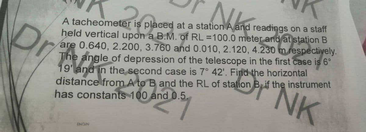 A tacheometer is placed at a station A and readings on a staff
held vertical upon a B.M. of RL =100.0 meter and at station B
are 0.640, 2.200, 3.760 and 0.010, 2.120, 4.230 m respectively.
The angle of depression of the telescope in the first case is 6°
19'and in the second case is 7° 42'. Find the horizontal
distance from A to B and the RL of station B if the instrument
has constants 100 and 0.5.
Dr
NK
ENGIN
