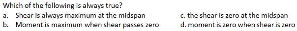 Which of the following is always true?
a. Shear is always maximum at the midspan
b. Moment is maximum when shear passes zero
c. the shear is zero at the midspan
d. moment is zero when shear is zero
