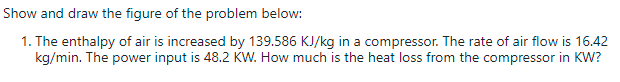 Show and draw the figure of the problem below:
1. The enthalpy of air is increased by 139.586 KJ/kg in a compressor. The rate of air flow is 16.42
kg/min. The power input is 48.2 KW. How much is the heat loss from the compressor in KW?
