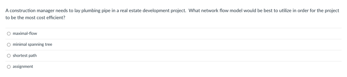 A construction manager needs to lay plumbing pipe in a real estate development project. What network flow model would be best to utilize in order for the project
to be the most cost efficient?
O maximal-flow
O minimal spanning tree
O shortest path
O assignment