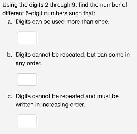 Using the digits 2 through 9, find the number of
different 6-digit numbers such that:
a. Digits can be used more than once.
b. Digits cannot be repeated, but can come in
any order.
c. Digits cannot be repeated and must be
written in increasing order.