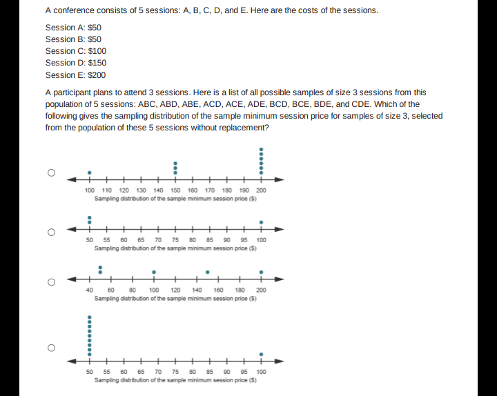 A conference consists of 5 sessions: A, B, C, D, and E. Here are the costs of the sessions.
Session A: $50
Session B: $50
Session C: $100
Session D: $150
Session E: $200
A participant plans to attend 3 sessions. Here is a list of all possible samples of size 3 sessions from this
population of 5 sessions: ABC, ABD, ABE, ACD, ACE, ADE, BCD, BCE, BDE, and CDE. Which of the
following gives the sampling distribution of the sample minimum session price for samples of size 3, selected
from the population of these 5 sessions without replacement?
100 110 120 130 140 150 160 170 180 190 200
Sampling distribution of the sample minimum session price ($)
50 55 60 65 70 75 80 85 90 95 100
Sampling distribution of the sample minimum session price ($)
40
60 80 100 120 140 160 180 200
Sampling distribution of the sample minimum session price ($)
50 55 60 65 70 75 80 85 90 95 100
Sampling distribution of the sample minimum session price ($)
O