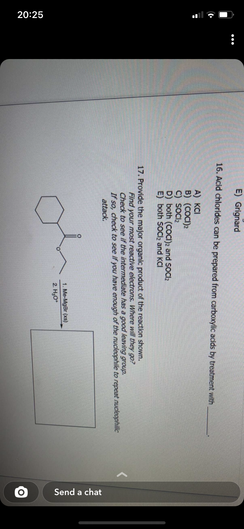 20:25
:
E) Grignard
16. Acid chlorides can be prepared from carboxylic acids by treatment with
A) KCI
B) (COCI)2
C) SOCI₂
D) both (COCI)2 and SOCI₂
E) both SOCI₂ and KCI
17. Provide the major organic product of the reaction shown.
Find your most reactive electrons. Where will they go?
Check to see if the intermediate has a good leaving group.
If so, check to see if you have enough of the nucleophile to repeat nucleophilic
attack.
1. Me-MgBr (xs)
2. H₂O+
Send a chat
O